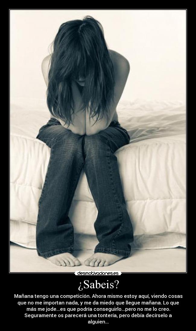 ¿Sabeis? - Mañana tengo una competición. Ahora mismo estoy aquí, viendo cosas
que no me importan nada, y me da miedo que llegue mañana. Lo que
más me jode...es que podría conseguirlo...pero no me lo creo.
Seguramente os parecerá una tontería, pero debía decírselo a
alguien...