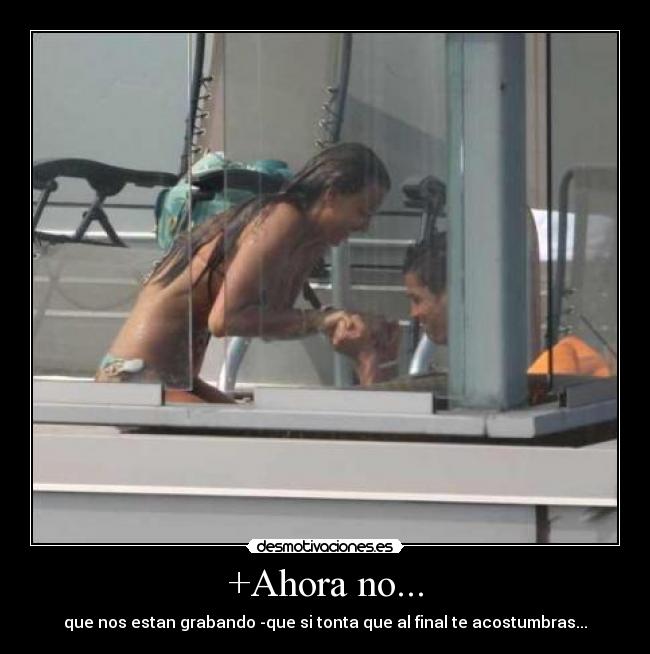 +Ahora no... - que nos estan grabando -que si tonta que al final te acostumbras...