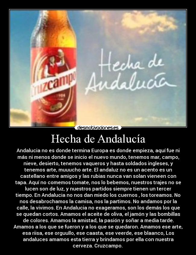 Hecha de Andalucía - Andalucia no es donde termina Europa es donde empieza, aquí fue ni
más ni menos donde se inicio el nuevo mundo, tenemos mar, campo,
nieve, desierto, tenemos vaqueros y hasta soldados ingleses, y
tenemos arte, muuucho arte. El andaluz no es un acento es un
castellano entre amigos y las rubias nunca van solan vieneen con
tapa. Aquí no comemos tomate, nos lo bebemos, nuestros trajes no se
lucen son de luz, y nuestros partidos siempre tienen un tercer
tiempo. En Andalucia no nos dan miedo los cuernos , los toreamos. No
nos desabrochamos la camisa, nos la partimos. No andamos por la
calle, la vivimos. En Andalucia no exageramos, son los demás los que
se quedan cortos. Amamos el aceite de oliva, el jamón y las bombillas
de colores. Amamos la amistad, la pasión y soñar a media tarde.
Amamos a los que se fueron y a los que se quedaron. Amamos ese arte,
esa riisa, ese orguullo, ese caasta, ese veerde, ese blaanco, Los
andaluces amamos esta tierra y brindamos por ella con nuestra
cerveza. Cruzcampo. 