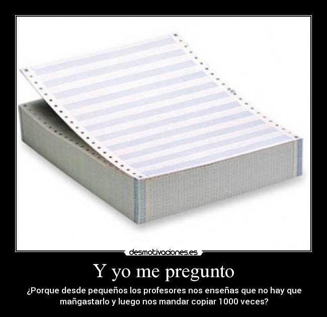 Y yo me pregunto - ¿Porque desde pequeños los profesores nos enseñas que no hay que
mañgastarlo y luego nos mandar copiar 1000 veces?