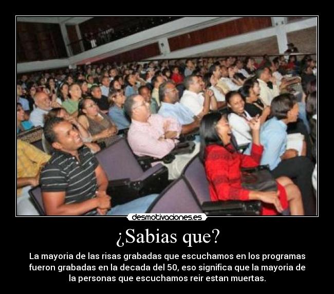 ¿Sabias que? - La mayoria de las risas grabadas que escuchamos en los programas
fueron grabadas en la decada del 50, eso significa que la mayoria de
la personas que escuchamos reir estan muertas.