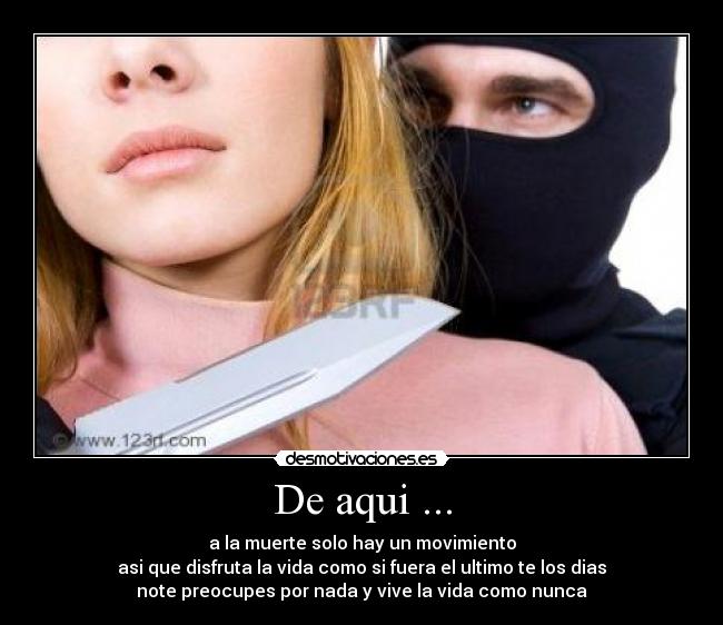 De aqui ... - a la muerte solo hay un movimiento
asi que disfruta la vida como si fuera el ultimo te los dias
note preocupes por nada y vive la vida como nunca