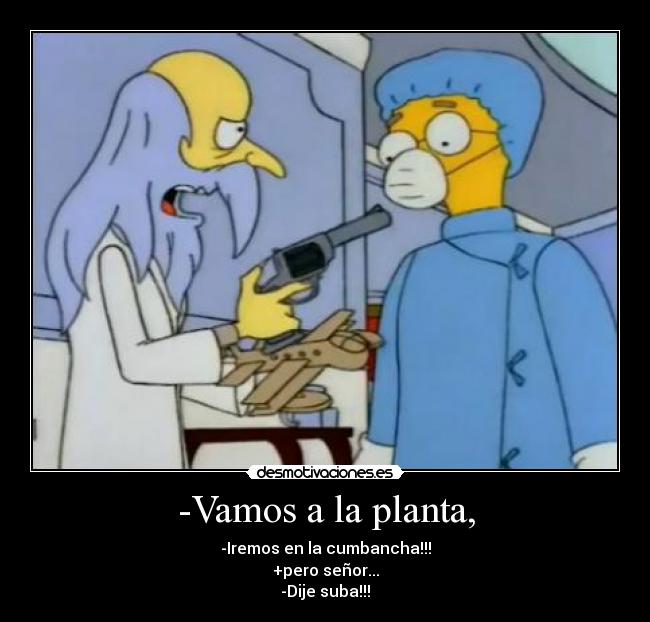 -Vamos a la planta, - -Iremos en la cumbancha!!!
+pero señor...
-Dije suba!!!