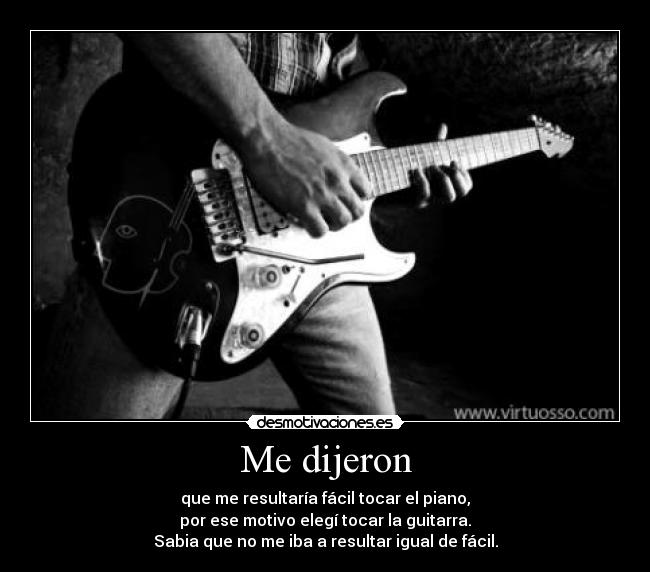 Me dijeron - que me resultaría fácil tocar el piano,
por ese motivo elegí tocar la guitarra.
Sabia que no me iba a resultar igual de fácil.