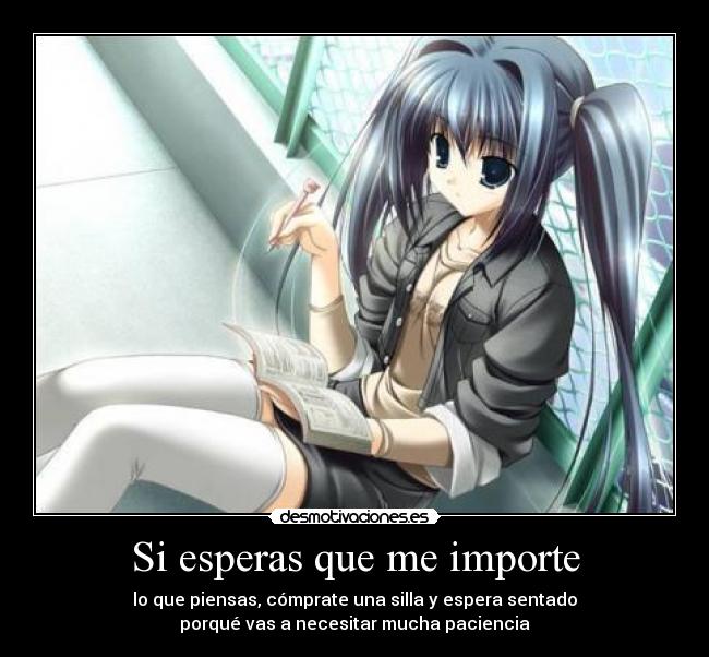 Si esperas que me importe - lo que piensas, cómprate una silla y espera sentado
porqué vas a necesitar mucha paciencia