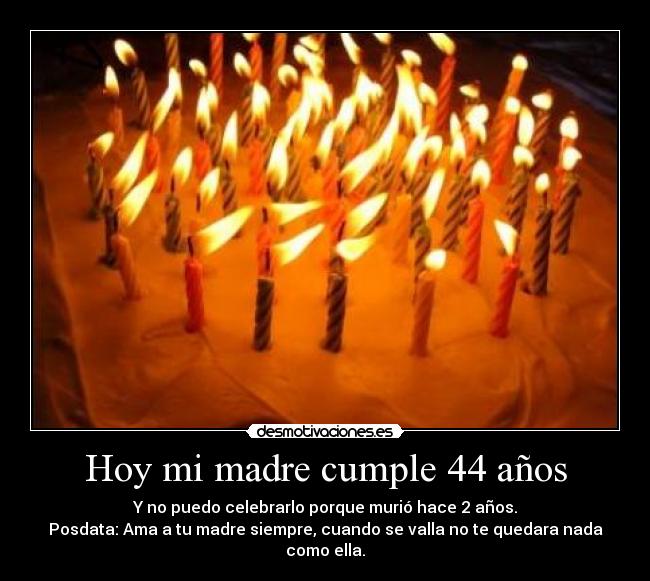 Hoy mi madre cumple 44 años - Y no puedo celebrarlo porque murió hace 2 años.
Posdata: Ama a tu madre siempre, cuando se valla no te quedara nada como ella.