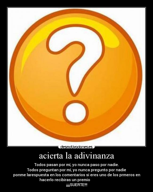 acierta la adivinanza - Todos pasan por mí, yo nunca paso por nadie.
Todos preguntan por mí, yo nunca pregunto por nadie
ponme larespuesta en los comentarios si eres uno de los prmeros en
hacerlo recibiras un premio
¡¡¡¡SUERTE!!!
