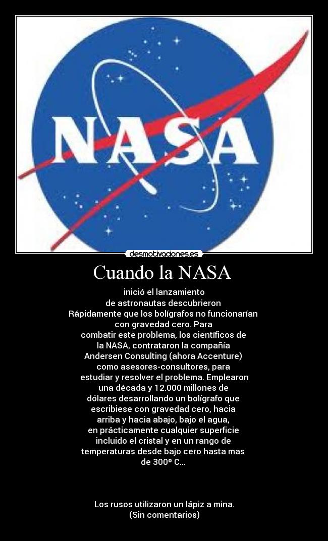 Cuando la NASA  -  inició el lanzamiento 
de astronautas descubrieron 
Rápidamente que los bolígrafos no funcionarían 
con gravedad cero. Para 
combatir este problema, los científicos de 
la NASA, contrataron la compañía 
Andersen Consulting (ahora Accenture) 
como asesores-consultores, para 
estudiar y resolver el problema. Emplearon
una década y 12.000 millones de 
dólares desarrollando un bolígrafo que 
escribiese con gravedad cero, hacia 
arriba y hacia abajo, bajo el agua, 
en prácticamente cualquier superficie 
incluido el cristal y en un rango de 
temperaturas desde bajo cero hasta mas 
de 300º C... 



Los rusos utilizaron un lápiz a mina.
(Sin comentarios)

