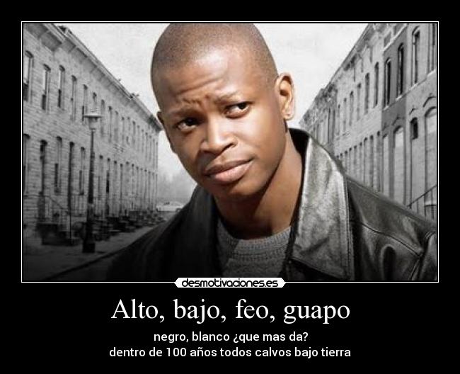 Alto, bajo, feo, guapo - negro, blanco ¿que mas da?
 dentro de 100 años todos calvos bajo tierra 