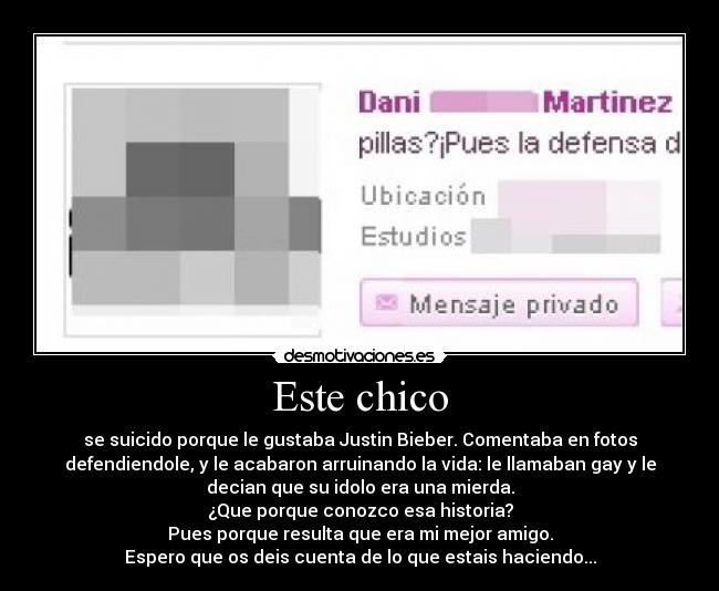 Este chico - se suicido porque le gustaba Justin Bieber. Comentaba en fotos
defendiendole, y le acabaron arruinando la vida: le llamaban gay y le
decian que su idolo era una mierda.
¿Que porque conozco esa historia?
Pues porque resulta que era mi mejor amigo.
Espero que os deis cuenta de lo que estais haciendo...