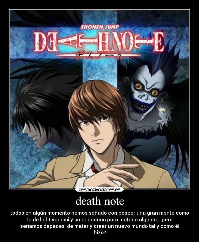 death note - todos en algún momento hemos soñado con poseer una gran mente como
la de light yagami y su cuadermo para matar a alguien....pero
seriamos capaces de matar y crear un nuevo mundo tal y como él
hizo?
