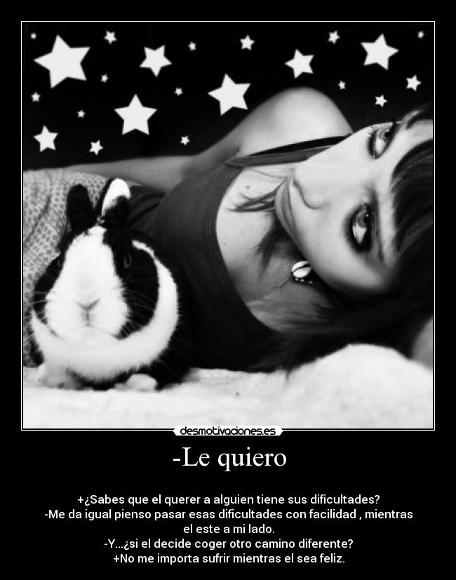 -Le quiero - 
+¿Sabes que el querer a alguien tiene sus dificultades?
-Me da igual pienso pasar esas dificultades con facilidad , mientras el este a mi lado.
-Y...¿si el decide coger otro camino diferente?
+No me importa sufrir mientras el sea feliz.