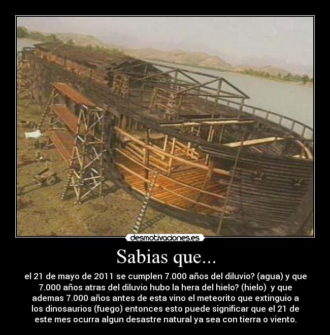 Sabias que... - el 21 de mayo de 2011 se cumplen 7.000 años del diluvio? (agua) y que
7.000 años atras del diluvio hubo la hera del hielo? (hielo)  y que
ademas 7.000 años antes de esta vino el meteorito que extinguio a
los dinosaurios (fuego) entonces esto puede significar que el 21 de
este mes ocurra algun desastre natural ya sea con tierra o viento.