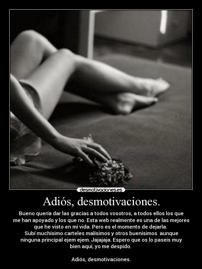 Adiós, desmotivaciones. - Bueno quería dar las gracias a todos vosotros, a todos ellos los que
me han apoyado y los que no. Esta web realmente es una de las mejores
que he visto en mi vida. Pero es el momento de dejarla.
Subí muchísimo carteles malísimos y otros buenísimos aunque
ninguna principal ejem ejem. Jajajaja. Espero que os lo paseis muy
bien aquí, yo me despido.
Adiós, desmotivaciones.