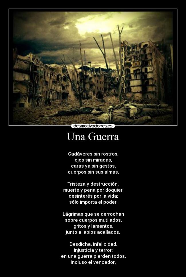 Una Guerra - 
Cadáveres sin rostros,
ojos sin miradas,
caras ya sin gestos,
cuerpos sin sus almas.

Tristeza y destrucción,
muerte y pena por doquier,
desinterés por la vida;
sólo importa el poder.

Lágrimas que se derrochan
sobre cuerpos mutilados,
gritos y lamentos,
junto a labios acallados.

Desdicha, infelicidad,
injusticia y terror:
en una guerra pierden todos,
incluso el vencedor.
