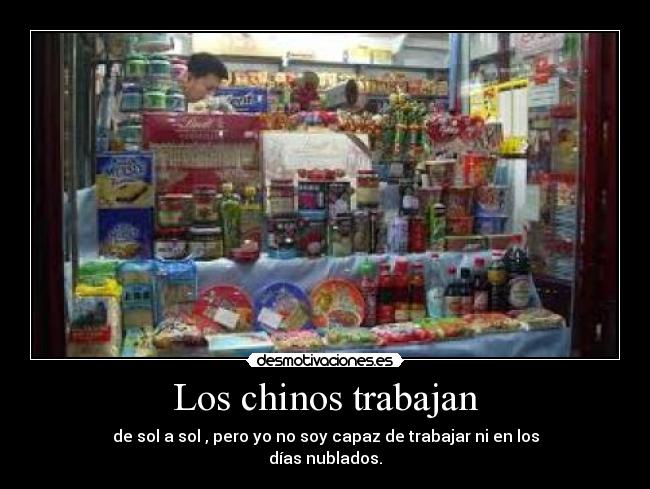 Los chinos trabajan - de sol a sol , pero yo no soy capaz de trabajar ni en los
días nublados.