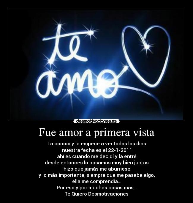 Fue amor a primera vista - La conocí y la empece a ver todos los días
nuestra fecha es el 22-1-2011
ahí es cuando me decidí y la entré
desde entonces lo pasamos muy bien juntos
hizo que jamás me aburriese
y lo más importante, siempre que me pasaba algo,
ella me comprendía...
Por eso y por muchas cosas más...
Te Quiero Desmotivaciones