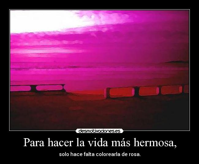 Para hacer la vida más hermosa, - solo hace falta colorearla de rosa.