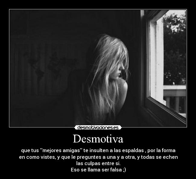 Desmotiva - que tus mejores amigas te insulten a las espaldas , por la forma
en como vistes, y que le preguntes a una y a otra, y todas se echen
las culpas entre si.
Eso se llama ser falsa ;)