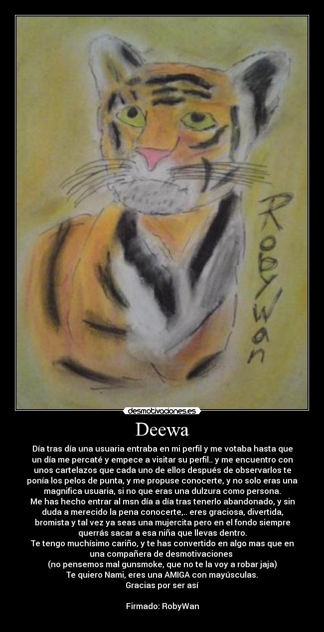 Deewa - Día tras día una usuaria entraba en mi perfil y me votaba hasta que
un día me percaté y empece a visitar su perfil.. y me encuentro con
unos cartelazos que cada uno de ellos después de observarlos te
ponía los pelos de punta, y me propuse conocerte, y no solo eras una
magnifica usuaria, si no que eras una dulzura como persona.
Me has hecho entrar al msn día a día tras tenerlo abandonado, y sin
duda a merecido la pena conocerte,.. eres graciosa, divertida,
bromista y tal vez ya seas una mujercita pero en el fondo siempre
querrás sacar a esa niña que llevas dentro.
Te tengo muchísimo cariño, y te has convertido en algo mas que en
una compañera de desmotivaciones
(no pensemos mal gunsmoke, que no te la voy a robar jaja)
Te quiero Nami, eres una AMIGA con mayúsculas.
Gracias por ser así
Firmado: RobyWan