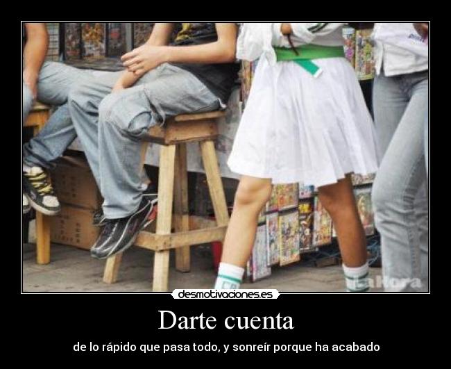 Darte cuenta - de lo rápido que pasa todo, y sonreír porque ha acabado