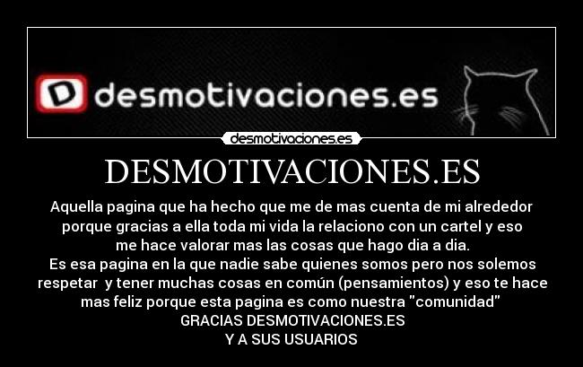 DESMOTIVACIONES.ES - Aquella pagina que ha hecho que me de mas cuenta de mi alrededor
porque gracias a ella toda mi vida la relaciono con un cartel y eso
me hace valorar mas las cosas que hago dia a dia.
Es esa pagina en la que nadie sabe quienes somos pero nos solemos
respetar y tener muchas cosas en común (pensamientos) y eso te hace
mas feliz porque esta pagina es como nuestra comunidad
GRACIAS DESMOTIVACIONES.ES
Y A SUS USUARIOS