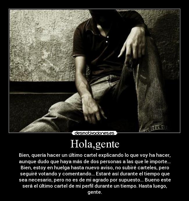 Hola,gente - Bien, quería hacer un último cartel explicando lo que voy ha hacer,
aunque dudo que haya más de dos personas a las que le importe...
Bien, estoy en huelga hasta nuevo aviso, no subiré carteles, pero
seguiré votando y comentando... Estaré así durante el tiempo que
sea necesario, pero no es de mi agrado por supuesto... Bueno este
será el último cartel de mi perfil durante un tiempo. Hasta luego,
gente.