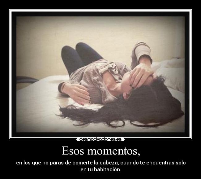 Esos momentos, - en los que no paras de comerte la cabeza; cuando te encuentras sólo
en tu habitación.