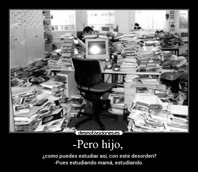 -Pero hijo, - ¿como puedes estudiar así, con este desorden?
-Pues estudiando mamá, estudiando.