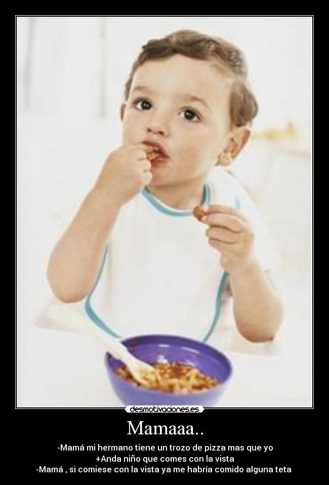 Mamaaa.. - -Mamá mi hermano tiene un trozo de pizza mas que yo
+Anda niño que comes con la vista
-Mamá , si comiese con la vista ya me habría comido alguna teta