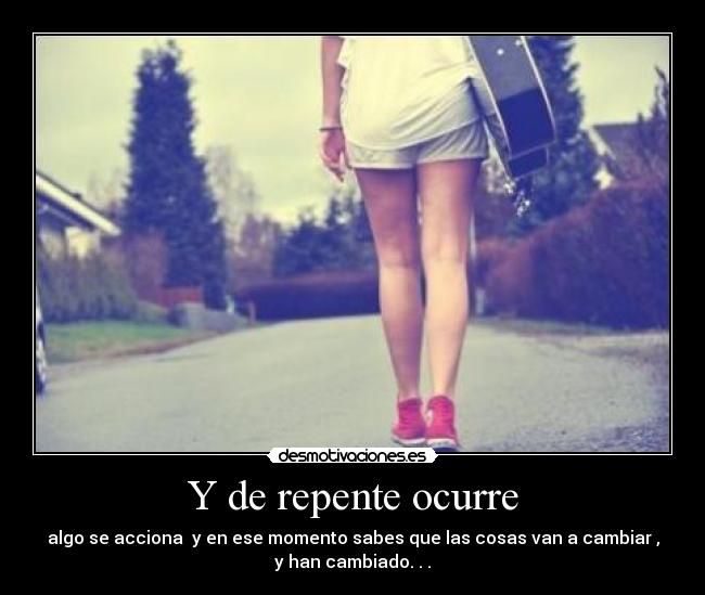 Y de repente ocurre - algo se acciona y en ese momento sabes que las cosas van a cambiar ,
y han cambiado. . .