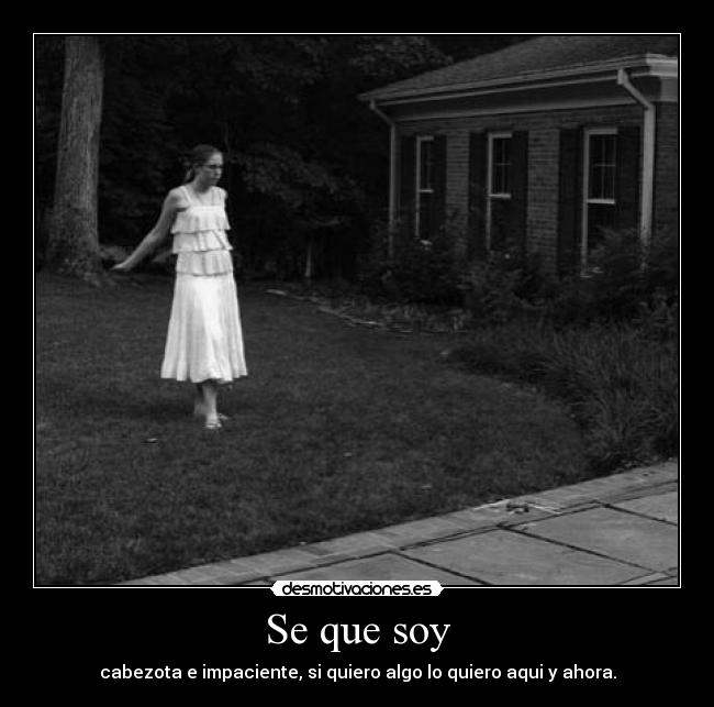 Se que soy - cabezota e impaciente, si quiero algo lo quiero aqui y ahora.