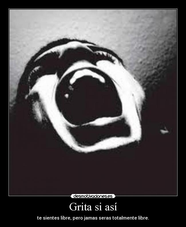 Grita si así - te sientes libre, pero jamas seras totalmente libre.
