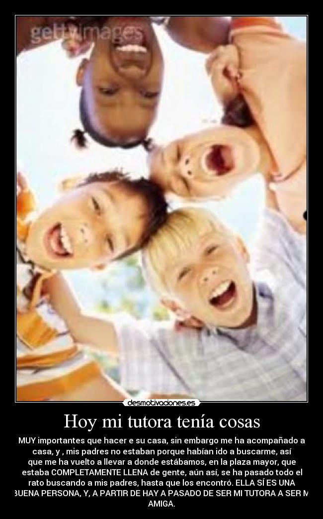 Hoy mi tutora tenía cosas - MUY importantes que hacer e su casa, sin embargo me ha acompañado a
casa, y , mis padres no estaban porque habían ido a buscarme, así
que me ha vuelto a llevar a donde estábamos, en la plaza mayor, que
estaba COMPLETAMENTE LLENA de gente, aún así, se ha pasado todo el
rato buscando a mis padres, hasta que los encontró. ELLA SÍ ES UNA
BUENA PERSONA, Y, A PARTIR DE HAY A PASADO DE SER MI TUTORA A SER MI
AMIGA.