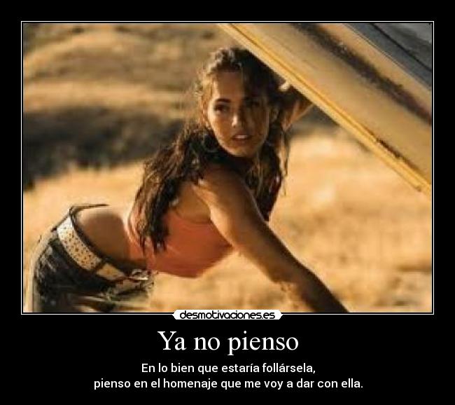 Ya no pienso - En lo bien que estaría follársela,
pienso en el homenaje que me voy a dar con ella.