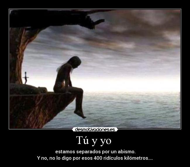 Tú y yo - estamos separados por un abismo.
Y no, no lo digo por esos 400 ridículos kilómetros....