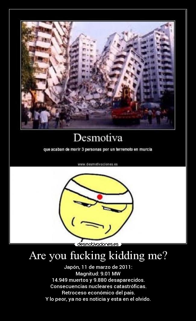 Are you fucking kidding me? - Japón, 11 de marzo de 2011:
Magnitud: 9.01 MW
14.949 muertos y 9.880 desaparecidos.
Consecuencias nucleares catastróficas.
Retroceso económico del pais.
Y lo peor, ya no es noticia y esta en el olvido.