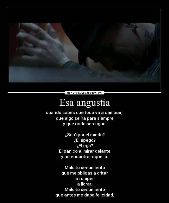 Esa angustia - cuando sabes que todo va a cambiar, 
que algo se irá para siempre
y que nada sera igual

¿Será por el miedo?
¿El apego?
¿El ego?
El pánico al mirar delante
y no encontrar aquello.

Maldito sentimiento
que me obligas a gritar
a romper
a llorar.
Maldito sentimiento
que antes me daba felicidad.