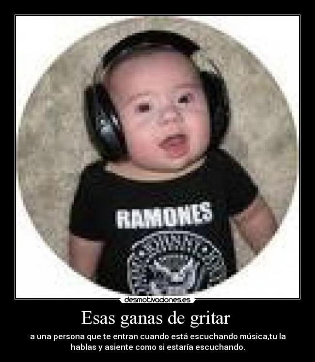 Esas ganas de gritar - a una persona que te entran cuando está escuchando música,tu la
hablas y asiente como si estaría escuchando.