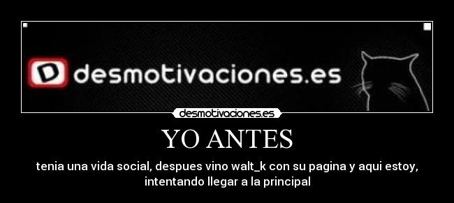 YO ANTES - tenia una vida social, despues vino walt_k con su pagina y aqui estoy,
intentando llegar a la principal