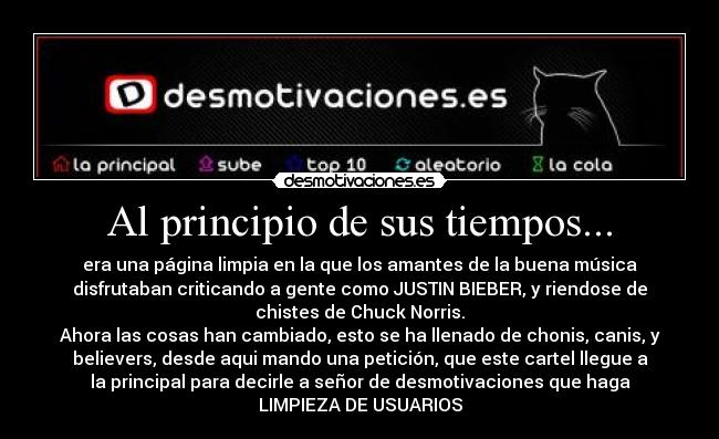 Al principio de sus tiempos... - era una página limpia en la que los amantes de la buena música
disfrutaban criticando a gente como JUSTIN BIEBER, y riendose de
chistes de Chuck Norris.
Ahora las cosas han cambiado, esto se ha llenado de chonis, canis, y
believers, desde aqui mando una petición, que este cartel llegue a
la principal para decirle a señor de desmotivaciones que haga
LIMPIEZA DE USUARIOS