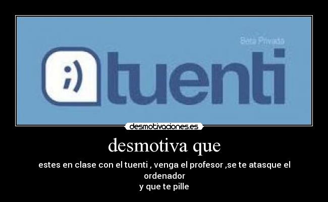 desmotiva que - estes en clase con el tuenti , venga el profesor ,se te atasque el ordenador
y que te pille