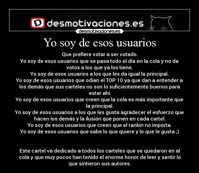 Yo soy de esos usuarios - Que prefiere votar a ser votado.
Yo soy de esos usuarios que se pasa todo el día en la cola y no da
votos a los que ya los tiene.
Yo soy de esos usuarios a los que les da igual la principal.
Yo soy de esos usuarios que odian el TOP 10 ya que dan a entender a
los demás que sus carteles no son lo suficientemente buenos para
estar ahí.
Yo soy de esos usuarios que creen que la cola es más importante que
la principal.
Yo soy de esos usuarios a los que les gusta agradecer el esfuerzo que
hacen los demás y la ilusión que ponen en cada cartel.
Yo soy de esos usuarios que creen que el rankin no importa.
Yo soy de esos usuarios que sabe lo que quiere y lo que le gusta ;)


Este cartel va dedicado a todos los carteles que se quedaron en al
cola y que muy pocos han tenido el enorme honor de leer y sentir lo
que sintieron sus autores.