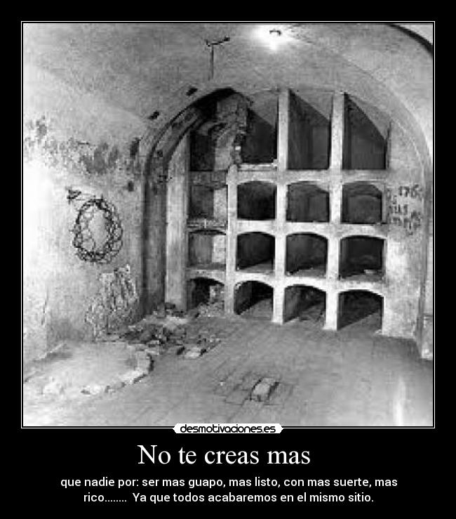 No te creas mas - que nadie por: ser mas guapo, mas listo, con mas suerte, mas
rico........ Ya que todos acabaremos en el mismo sitio.