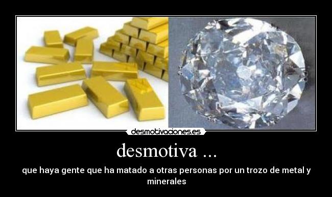 desmotiva ... - que haya gente que ha matado a otras personas por un trozo de metal y minerales