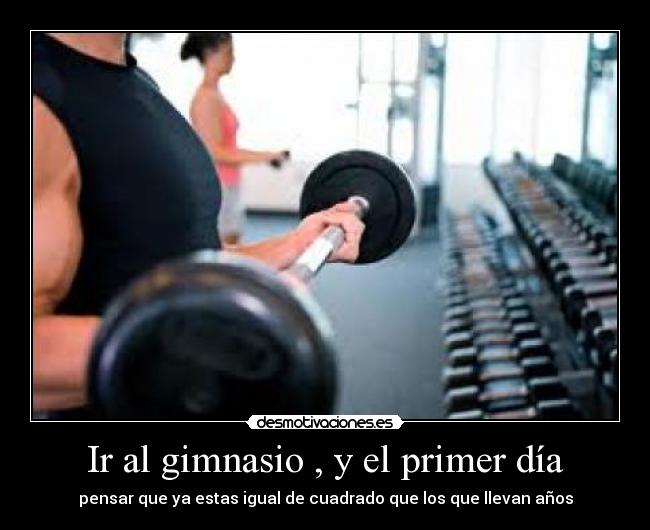 Ir al gimnasio , y el primer día - pensar que ya estas igual de cuadrado que los que llevan años