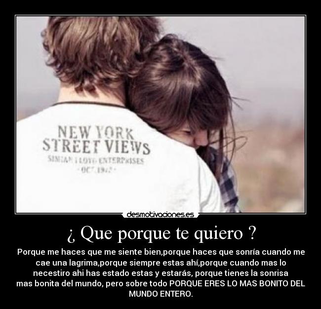¿ Que porque te quiero ? - Porque me haces que me siente bien,porque haces que sonría cuando me
cae una lagrima,porque siempre estas ahí,porque cuando mas lo
necestiro ahi has estado estas y estarás, porque tienes la sonrisa
mas bonita del mundo, pero sobre todo PORQUE ERES LO MAS BONITO DEL
MUNDO ENTERO.
