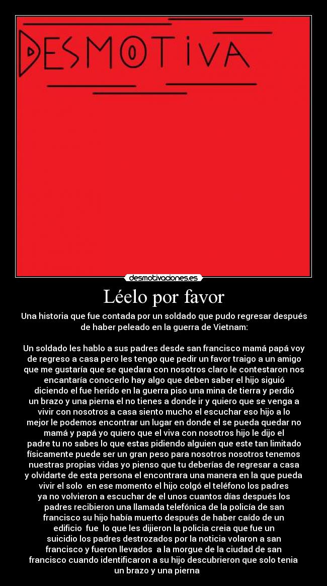 Léelo por favor - Una historia que fue contada por un soldado que pudo regresar después
de haber peleado en la guerra de Vietnam:
Un soldado les hablo a sus padres desde san francisco mamá papá voy
de regreso a casa pero les tengo que pedir un favor traigo a un amigo
que me gustaría que se quedara con nosotros claro le contestaron nos
encantaría conocerlo hay algo que deben saber el hijo siguió
diciendo el fue herido en la guerra piso una mina de tierra y perdió
un brazo y una pierna el no tienes a donde ir y quiero que se venga a
vivir con nosotros a casa siento mucho el escuchar eso hijo a lo
mejor le podemos encontrar un lugar en donde el se pueda quedar no
mamá y papá yo quiero que el viva con nosotros hijo le dijo el
padre tu no sabes lo que estas pidiendo alguien que este tan limitado
físicamente puede ser un gran peso para nosotros nosotros tenemos
nuestras propias vidas yo pienso que tu deberías de regresar a casa
y olvidarte de esta persona el encontrara una manera en la que pueda
vivir el solo en ese momento el hijo colgó el teléfono los padres
ya no volvieron a escuchar de el unos cuantos días después los
padres recibieron una llamada telefónica de la policía de san
francisco su hijo había muerto después de haber caído de un
edificio fue lo que les dijieron la policia creia que fue un
suicidio los padres destrozados por la noticia volaron a san
francisco y fueron llevados a la morgue de la ciudad de san
francisco cuando identificaron a su hijo descubrieron que solo tenia
un brazo y una pierna