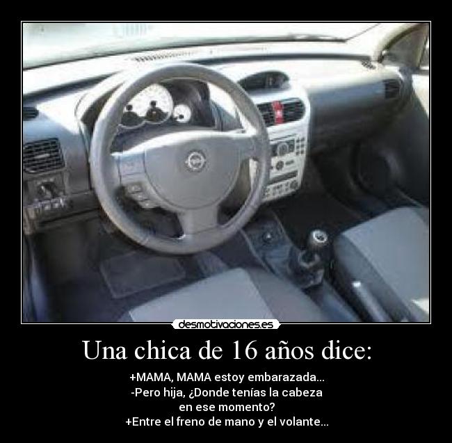 Una chica de 16 años dice: - +MAMA, MAMA estoy embarazada...
-Pero hija, ¿Donde tenías la cabeza
en ese momento?
+Entre el freno de mano y el volante...