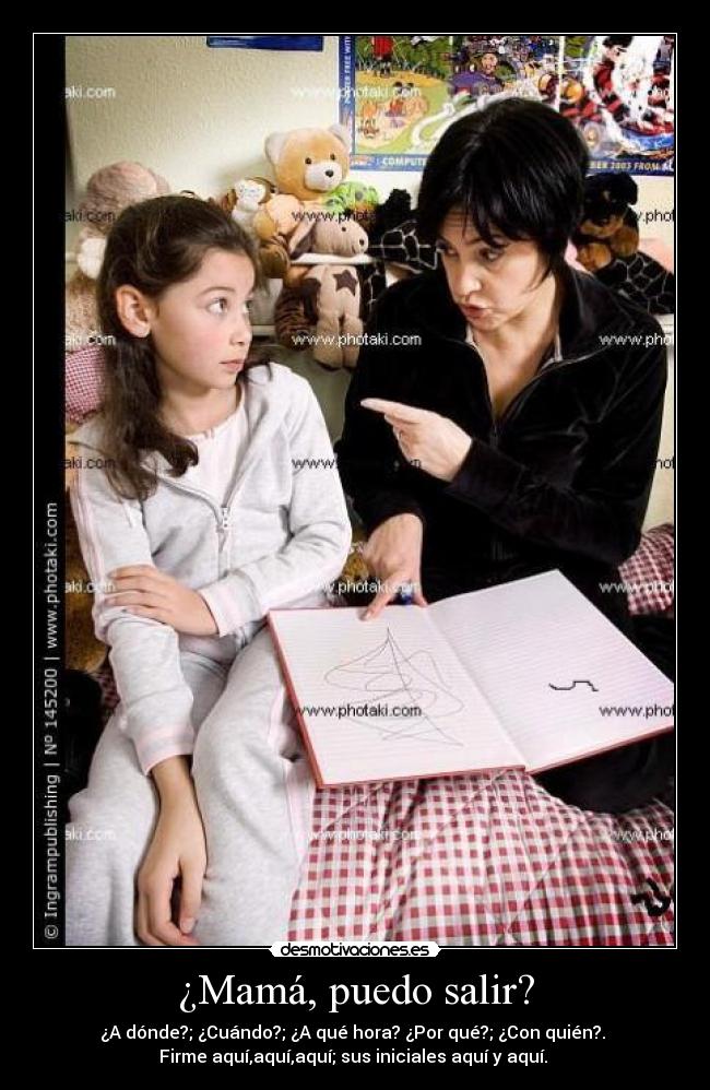 ¿Mamá, puedo salir? - ¿A dónde?; ¿Cuándo?; ¿A qué hora? ¿Por qué?; ¿Con quién?. 
Firme aquí,aquí,aquí; sus iniciales aquí y aquí. 